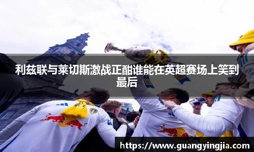 利兹联与莱切斯激战正酣谁能在英超赛场上笑到最后
